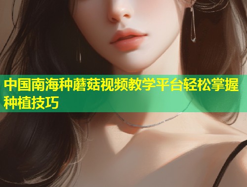 中国南海种蘑菇视频教学平台轻松掌握种植技巧
