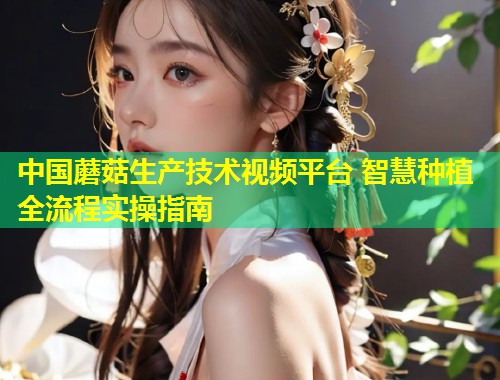 中国蘑菇生产技术视频平台 智慧种植全流程实操指南