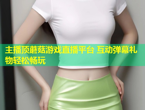 主播顶蘑菇游戏直播平台 互动弹幕礼物轻松畅玩
