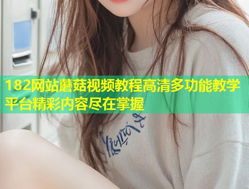 182网站蘑菇视频教程高清多功能教学平台精彩内容尽在掌握