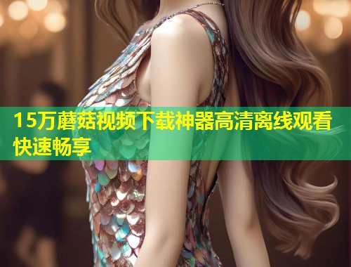 15万蘑菇视频下载神器高清离线观看快速畅享