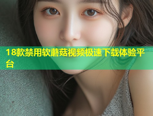 18款禁用软蘑菇视频极速下载体验平台