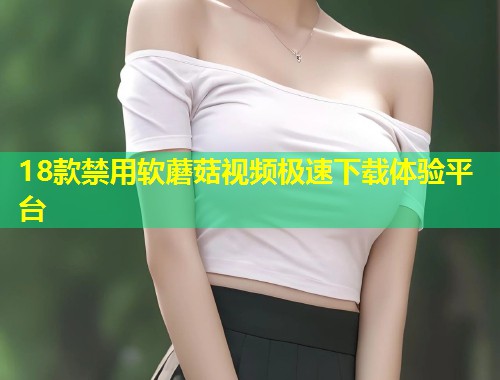 18款禁用软蘑菇视频极速下载体验平台