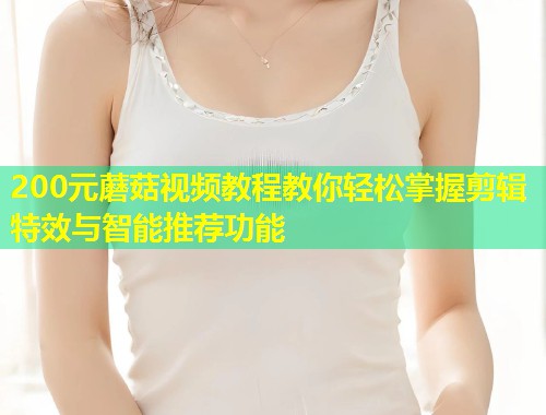 200元蘑菇视频教程教你轻松掌握剪辑特效与智能推荐功能