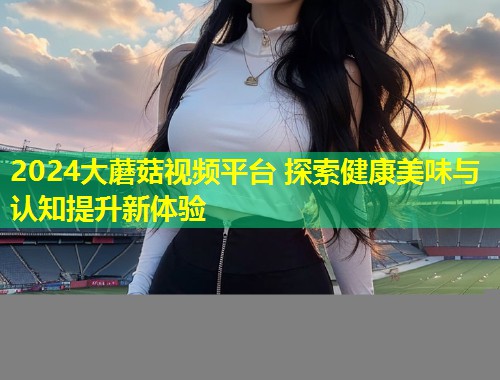 2024大蘑菇视频平台 探索健康美味与认知提升新体验