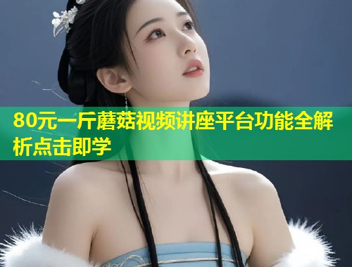 80元一斤蘑菇视频讲座平台功能全解析点击即学