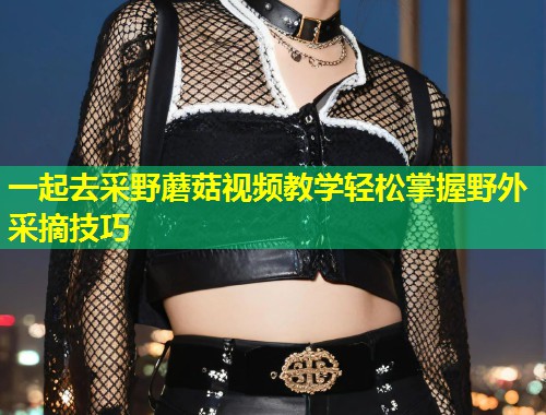一起去采野蘑菇视频教学轻松掌握野外采摘技巧
