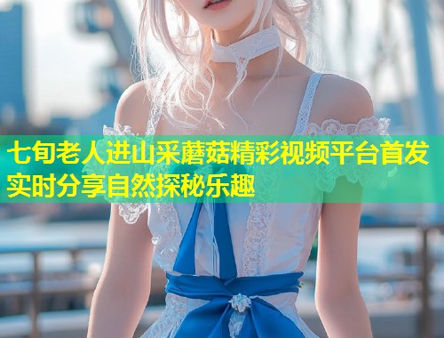 七旬老人进山采蘑菇精彩视频平台首发 实时分享自然探秘乐趣