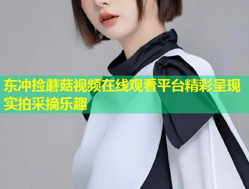 东冲捡蘑菇视频在线观看平台精彩呈现实拍采摘乐趣