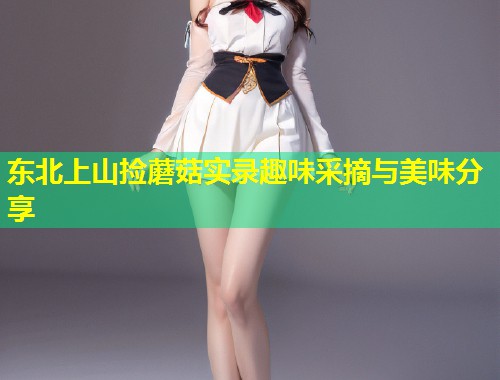 东北上山捡蘑菇实录趣味采摘与美味分享