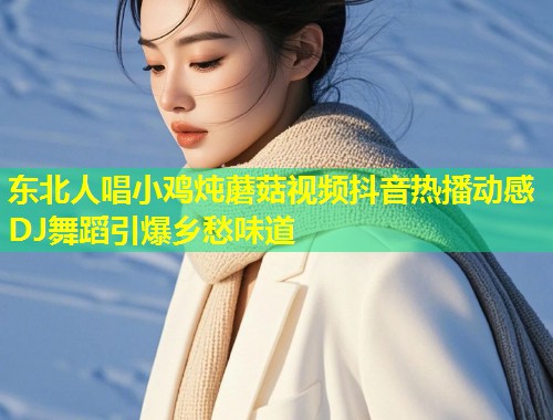 东北人唱小鸡炖蘑菇视频抖音热播动感DJ舞蹈引爆乡愁味道