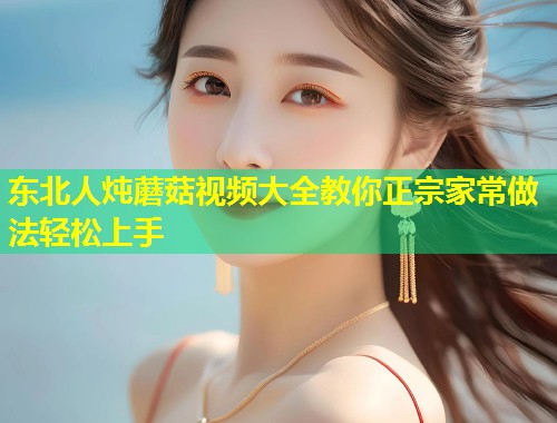 东北人炖蘑菇视频大全教你正宗家常做法轻松上手