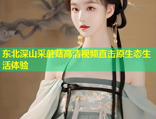 东北深山采蘑菇高清视频直击原生态生活体验