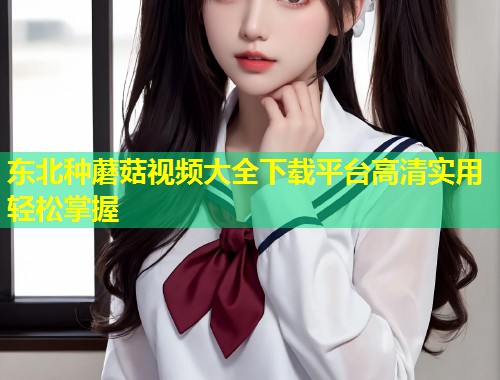 东北种蘑菇视频大全下载平台高清实用轻松掌握