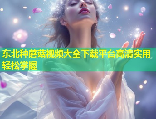 东北种蘑菇视频大全下载平台高清实用轻松掌握