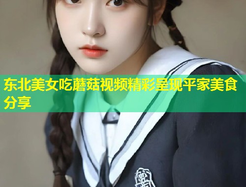 东北美女吃蘑菇视频精彩呈现平家美食分享