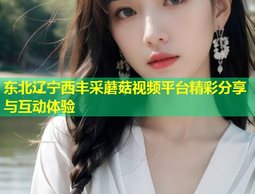 东北辽宁西丰采蘑菇视频平台精彩分享与互动体验
