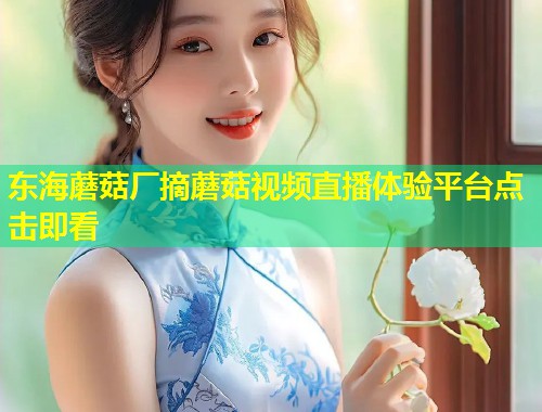 东海蘑菇厂摘蘑菇视频直播体验平台点击即看