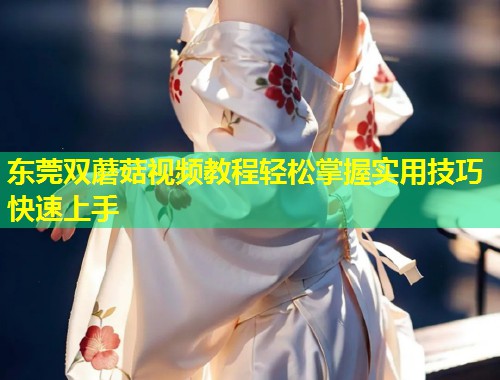 东莞双蘑菇视频教程轻松掌握实用技巧快速上手