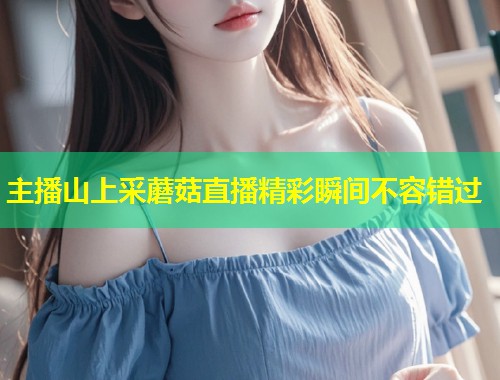 主播山上采蘑菇直播精彩瞬间不容错过