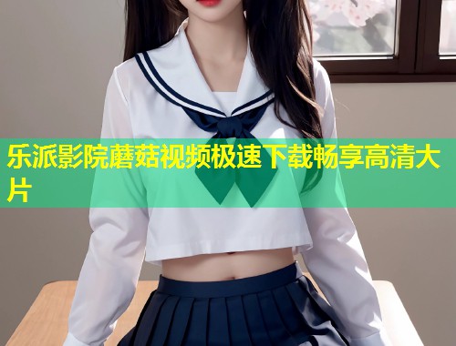 乐派影院蘑菇视频极速下载畅享高清大片