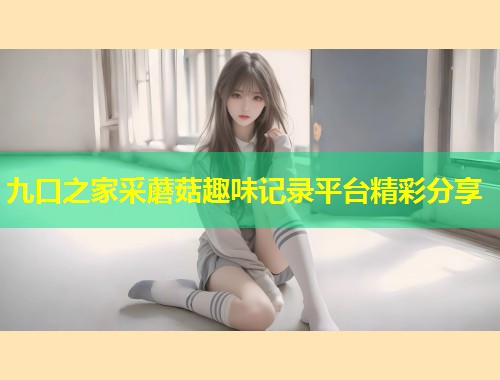九口之家采蘑菇趣味记录平台精彩分享