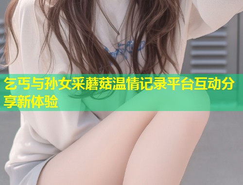乞丐与孙女采蘑菇温情记录平台互动分享新体验