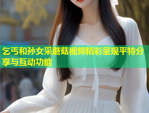 乞丐和孙女采蘑菇视频精彩呈现平特分享与互动功能