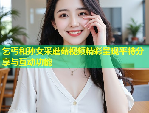 乞丐和孙女采蘑菇视频精彩呈现平特分享与互动功能