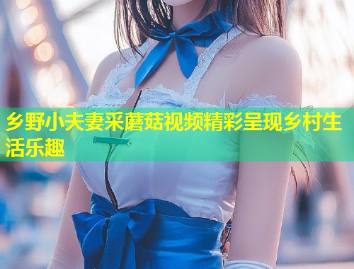 乡野小夫妻采蘑菇视频精彩呈现乡村生活乐趣