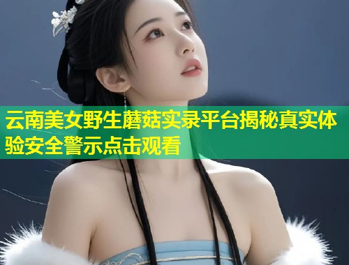 云南美女野生蘑菇实录平台揭秘真实体验安全警示点击观看