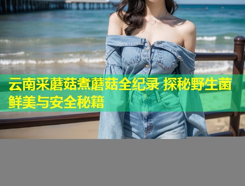 云南采蘑菇煮蘑菇全纪录 探秘野生菌鲜美与安全秘籍