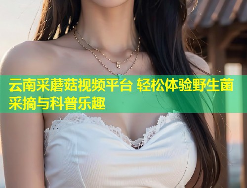 云南采蘑菇视频平台 轻松体验野生菌采摘与科普乐趣