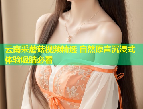 云南采蘑菇视频精选 自然原声沉浸式体验吸睛必看