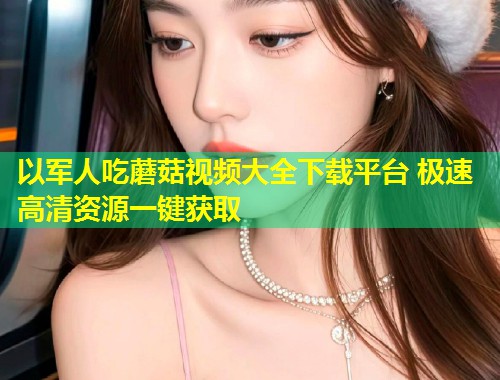 以军人吃蘑菇视频大全下载平台 极速高清资源一键获取
