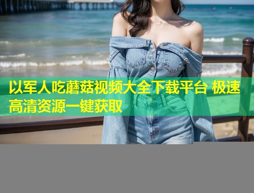 以军人吃蘑菇视频大全下载平台 极速高清资源一键获取