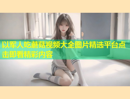 以军人吃蘑菇视频大全图片精选平台点击即看精彩内容