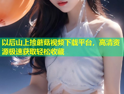 以后山上捡蘑菇视频下载平台，高清资源极速获取轻松收藏