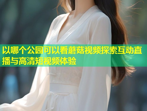 以哪个公园可以看蘑菇视频探索互动直播与高清短视频体验