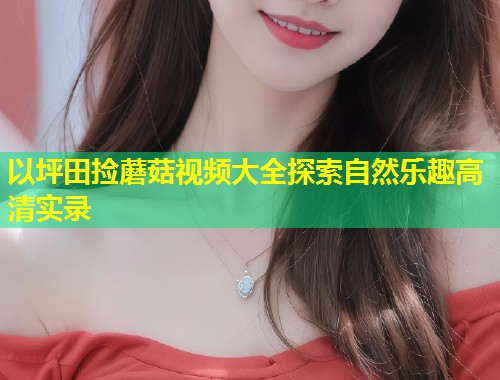 以坪田捡蘑菇视频大全探索自然乐趣高清实录