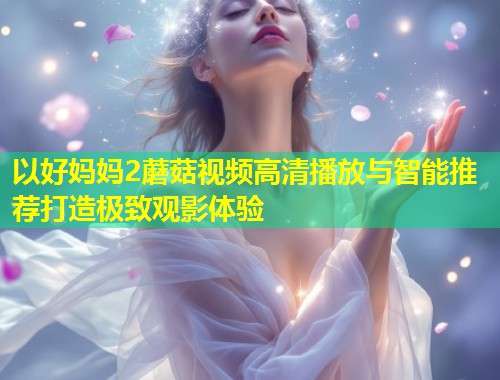 以好妈妈2蘑菇视频高清播放与智能推荐打造极致观影体验