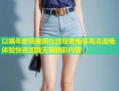 以娼年蘑菇视频在线观看畅享高清流畅体验快速加载无限精彩内容