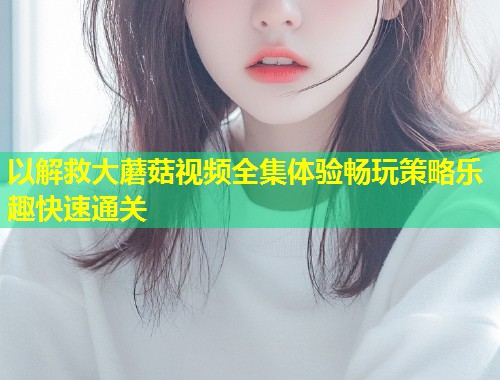 以解救大蘑菇视频全集体验畅玩策略乐趣快速通关