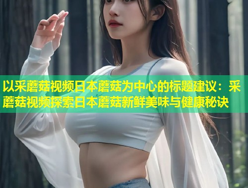以采蘑菇视频日本蘑菇为中心的标题建议：采蘑菇视频探索日本蘑菇新鲜美味与健康秘诀