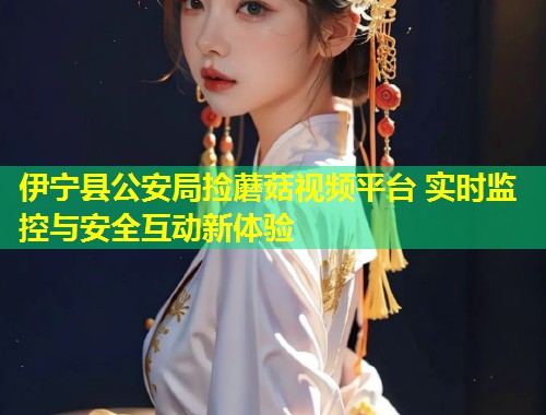 伊宁县公安局捡蘑菇视频平台 实时监控与安全互动新体验