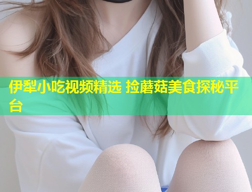 伊犁小吃视频精选 捡蘑菇美食探秘平台