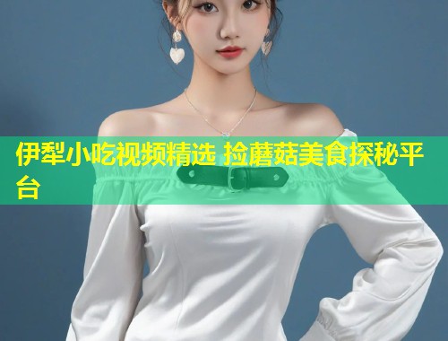 伊犁小吃视频精选 捡蘑菇美食探秘平台