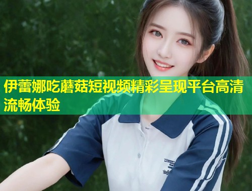 伊蕾娜吃蘑菇短视频精彩呈现平台高清流畅体验