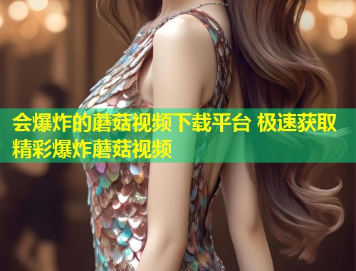 会爆炸的蘑菇视频下载平台 极速获取精彩爆炸蘑菇视频
