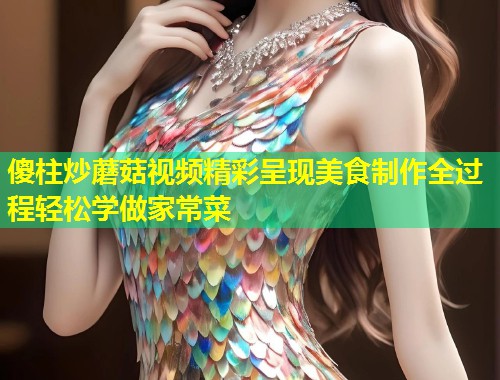 傻柱炒蘑菇视频精彩呈现美食制作全过程轻松学做家常菜